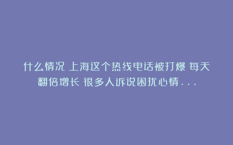 什么情况?上海这个热线电话被打爆!每天翻倍增长!很多人诉说困扰心情…