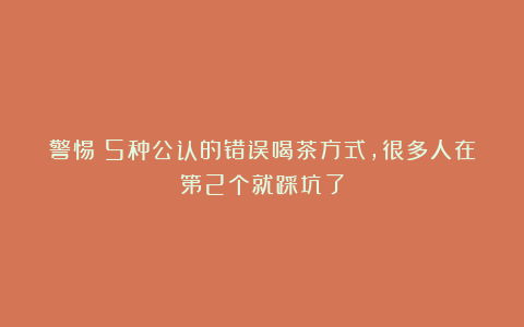 警惕!5种公认的错误喝茶方式,很多人在第2个就踩坑了
