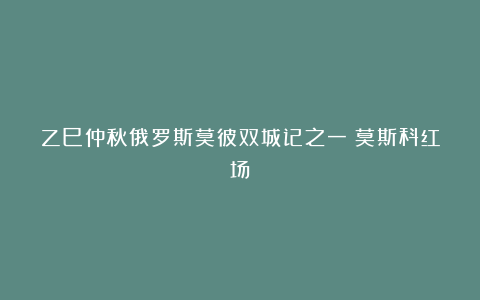 乙巳仲秋俄罗斯莫彼双城记之一：莫斯科红场