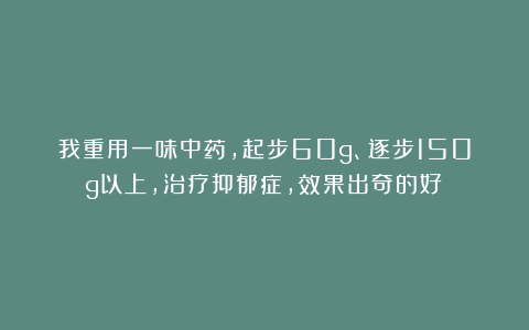 我重用一味中药，起步60g、逐步150g以上，治疗抑郁症，效果出奇的好！