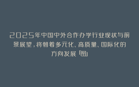 2025年中国中外合作办学行业现状与前景展望，将朝着多元化、高质量、国际化的方向发展「图」