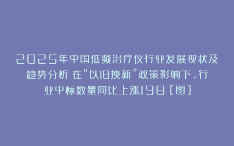 2025年中国低频治疗仪行业发展现状及趋势分析：在“以旧换新”政策影响下，行业中标数量同比上涨198%[图]