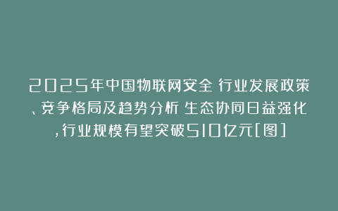 2025年中国物联网安全‌行业发展政策、竞争格局及趋势分析：生态协同日益强化，行业规模有望突破510亿元[图]