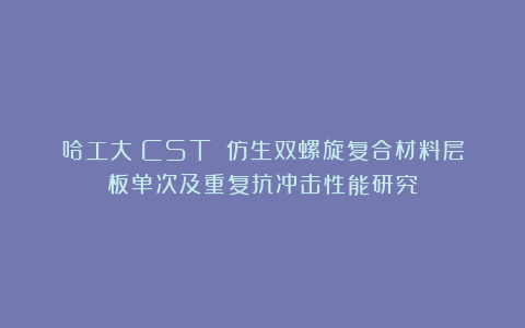 哈工大《CST》：仿生双螺旋复合材料层板单次及重复抗冲击性能研究