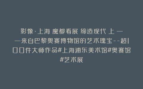 影像·上海｜魔都看展：缔造现代（上）——来自巴黎奥赛博物馆的艺术瑰宝–超100件大师作品#上海浦东美术馆#奥赛馆#艺术展