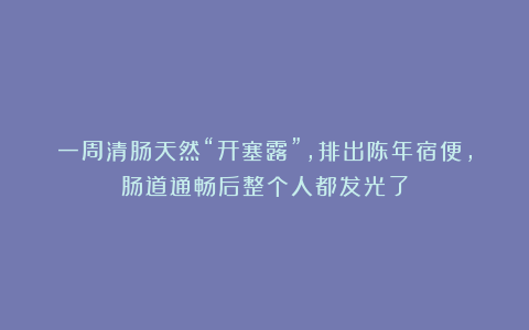 一周清肠天然“开塞露”，排出陈年宿便，肠道通畅后整个人都发光了