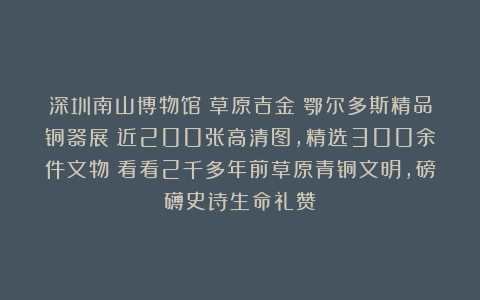 深圳南山博物馆《草原吉金》鄂尔多斯精品铜器展！近200张高清图，精选300余件文物！看看2千多年前草原青铜文明，磅礴史诗生命礼赞
