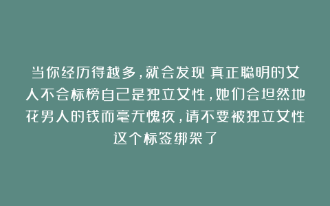 当你经历得越多，就会发现：真正聪明的女人不会标榜自己是独立女性，她们会坦然地花男人的钱而毫无愧疚，请不要被独立女性这个标签绑架了