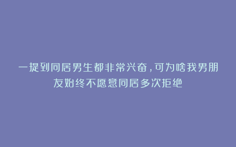 一提到同居男生都非常兴奋，可为啥我男朋友始终不愿意同居多次拒绝？