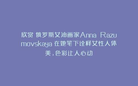 欣赏︱俄罗斯女油画家Anna Razumovskaya︱在她笔下诠释女性人体美，色彩让人心动！