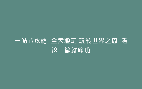 一站式攻略 全天通玩！玩转世界之窗 看这一篇就够啦