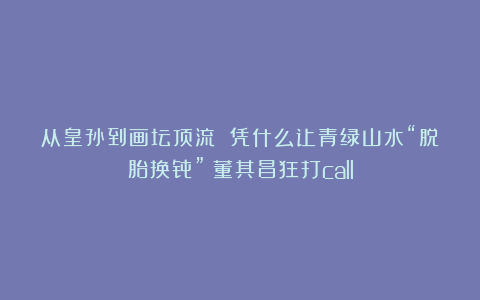 从皇孙到画坛顶流 凭什么让青绿山水“脱胎换骨”？董其昌狂打call