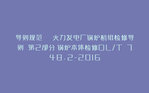 导则规范 | 火力发电厂锅炉机组检修导则 第2部分：锅炉本体检修DL/T 748.2-2016