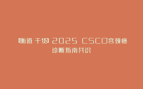 【衡道丨干货】2025 CSCO宫颈癌诊断指南共识
