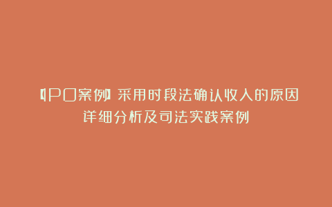 【IPO案例】采用时段法确认收入的原因详细分析及司法实践案例
