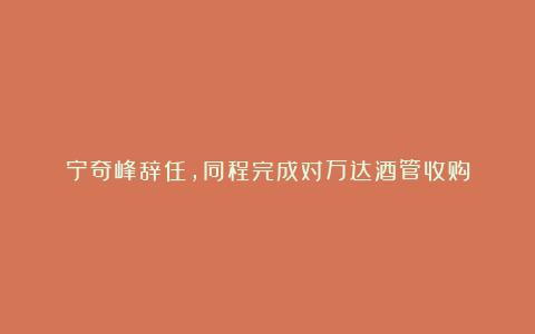 宁奇峰辞任，同程完成对万达酒管收购