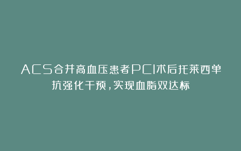 ACS合并高血压患者PCI术后托莱西单抗强化干预，实现血脂双达标