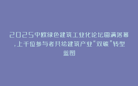 2025中欧绿色建筑工业化论坛圆满落幕,上千位参与者共绘建筑产业“双碳”转型蓝图
