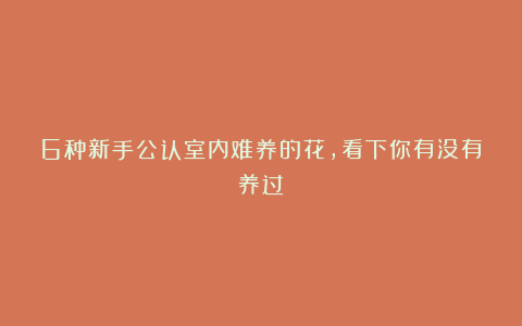 6种新手公认室内难养的花，看下你有没有养过？