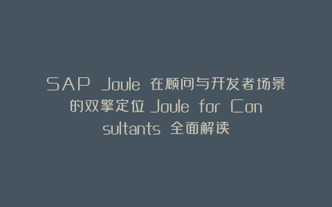 SAP Joule 在顾问与开发者场景的双擎定位:Joule for Consultants 全面解读