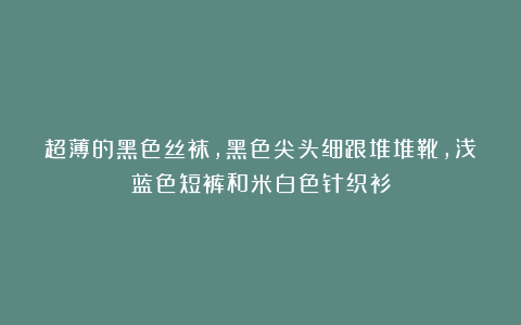 超薄的黑色丝袜，黑色尖头细跟堆堆靴，浅蓝色短裤和米白色针织衫