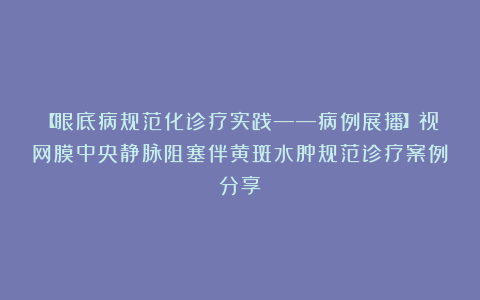 【眼底病规范化诊疗实践——病例展播】视网膜中央静脉阻塞伴黄斑水肿规范诊疗案例分享