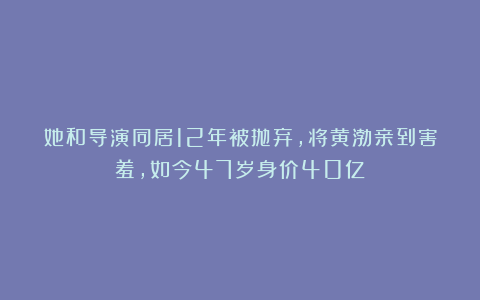她和导演同居12年被抛弃，将黄渤亲到害羞，如今47岁身价40亿