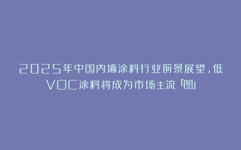 2025年中国内墙涂料行业前景展望，低VOC涂料将成为市场主流「图」