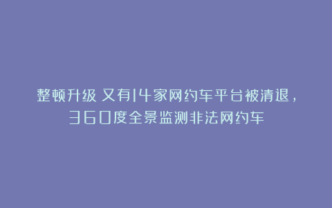 整顿升级!又有14家网约车平台被清退,360度全景监测非法网约车