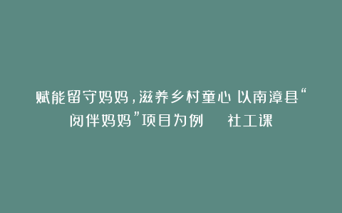 赋能留守妈妈，滋养乡村童心！以南漳县“阅伴妈妈”项目为例 | 社工课