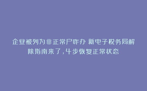企业被列为非正常户咋办？新电子税务局解除指南来了，4步恢复正常状态！
