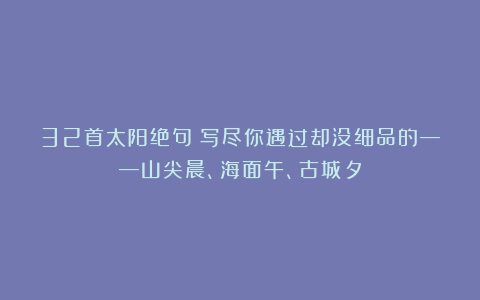 32首太阳绝句：写尽你遇过却没细品的——山尖晨、海面午、古城夕