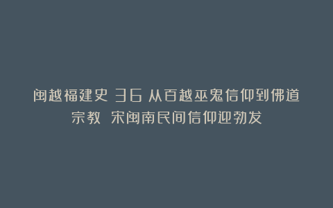 闽越福建史(36)从百越巫鬼信仰到佛道宗教 宋闽南民间信仰迎勃发