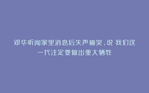 邓华听闻家里消息后失声痛哭,说:我们这一代注定要做出重大牺牲