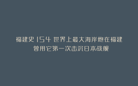 福建史(154)世界上最大海岸炮在福建 曾用它第一次击沉日本战舰