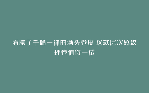 看腻了千篇一律的满头卷度？这款层次感纹理卷值得一试