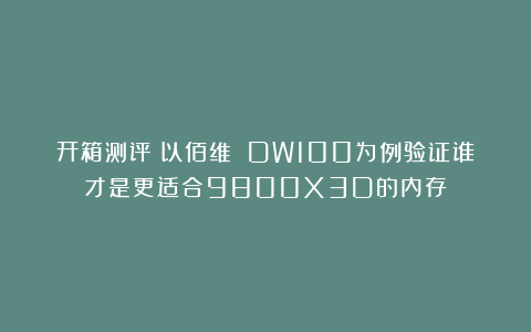开箱测评丨以佰维 DW100为例验证谁才是更适合9800X3D的内存