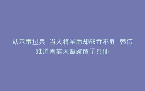 从未带过兵 当大将军后却战无不胜 韩信难道真靠天赋就成了兵仙？