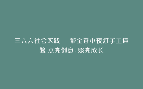 三六六社会实践 | 郁金香小夜灯手工体验：点亮创意，照亮成长
