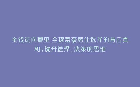 金钱流向哪里?全球富豪居住选择的背后真相,提升选择、决策的思维!