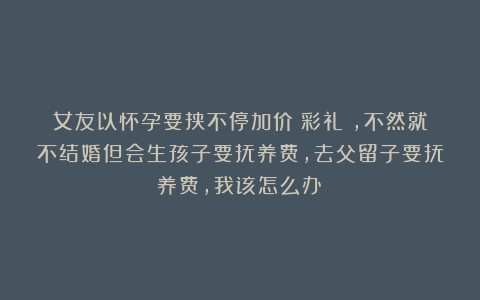 女友以怀孕要挟不停加价（彩礼），不然就不结婚但会生孩子要抚养费，去父留子要抚养费，我该怎么办？