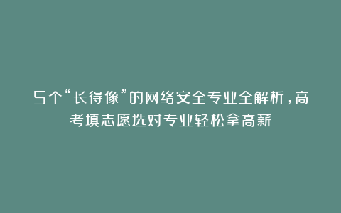 5个“长得像”的网络安全专业全解析，高考填志愿选对专业轻松拿高薪