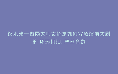 汉末第一做局大师袁绍是如何完成汉崩大剧的？环环相扣、严丝合缝