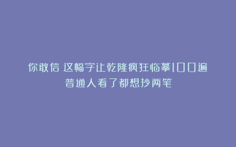 你敢信？这幅字让乾隆疯狂临摹100遍！普通人看了都想抄两笔