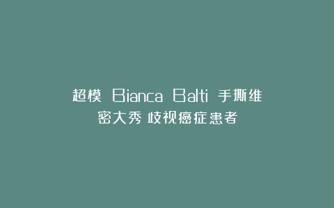 超模 Bianca Balti 手撕维密大秀：歧视癌症患者
