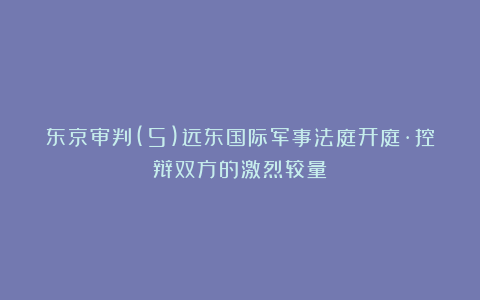 东京审判(5)远东国际军事法庭开庭·控辩双方的激烈较量