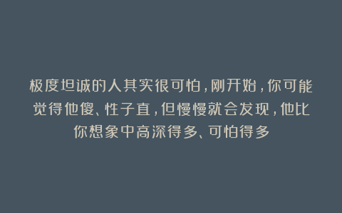 极度坦诚的人其实很可怕，刚开始，你可能觉得他傻、性子直，但慢慢就会发现，他比你想象中高深得多、可怕得多
