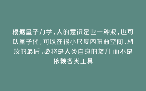 根据量子力学，人的意识是也一种波，也可以量子化，可以在很小尺度内扭曲空间，科技的最后，必将是人类自身的提升！而不是依赖各类工具
