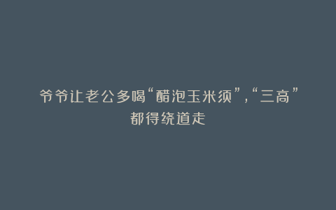 爷爷让老公多喝“醋泡玉米须”，“三高”都得绕道走