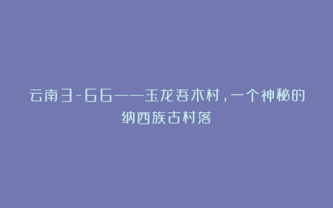 云南3-66——玉龙吾木村,一个神秘的纳西族古村落